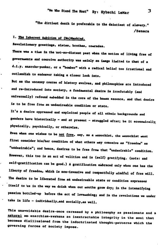 "We Who Stand The Most" By: Hybachi LeMar 3  "The dirtiest death o prefecsble to the datacisst of slevery. /seneca  1. erent of N Revolutionacy grestisgs, sistas, brothes, cosrades. There vas & tise fa the mot-so-distast past vhén the notion of livisg free of Soveranents and coercive authority vas meinly en feage Lixdted o that of d-1.7. anarcho-pusker, or a "bowber” with a radical belief too irrationsl and outlandtah to eadeavor takisg a eloser look faco. But a8 the uncanny coucse of history evolves, and philosophies are ntrodsced 45d re-introduced ato soctaty, o fusdamental désire fs fcrefucably (aod  vatversally) refousd embedded 1a the core of the huean sssence, sod that 16 €0 be fres from an undesiresble coodition or state.  e oppressed and explotted people of all athutc backgrousde snd  16 econonteatty,  s Senders have biatorically - cad at preseat - struggled acec; Phatcally, paychtcally, oe othervise.  Bven when one wiubes t0 be 20t fres, say, a8 & masochist, che masochist wmet £450t conatder Ma/ber conticion of hat athers may conceive as "freedo” g8 "ubdesirable"; and hesce, desires to be free From that Mundes{rable condttion, Howevar, this 00 4 4n act of voltcion and 1s (self) gracitying. (noces asd  self-gratiticacion can be good.) A grattficatton sabraced oaly when oue has he Liberty of fresdou, VM4eh 18 son-iavasive and respectfully isdful of free vill, The destre o be Lberated from ab undesireshle state oF condition expresses £6821€ €0 v La the vay ve drik vhen our southe grow deys 1n the fatensifytog PAseLon botcledup before the act of lovemaking) and in the cevolutions ve soder  take ta 14fe - individuslly,and soctally,as vell.  ™iis unavoidable desire-once caressed by a philosophy as passlonate and s  astaral se: anarchisn-avakens an inextractable integrity in the soui that becones disillusioned fron the indoctrinated thought-patterns vhich the Governing forces of soctety impose.  
